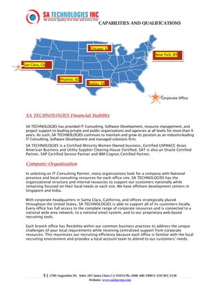 CAPABILITIES AND QUALIFICATIONS




                                            Chicago, IL
                                                                                       New York, NY

San Clara, CA


                      Phoenix, AZ
                                           Dallas, TX


                                                                                           Corporate Office



 SA TECHNOLOGIES Financial Stability

 SA TECHNOLOGIES has provided IT Consulting, Software Development, resource management, and
 project support to leading private and public organizations and agencies at all levels for more than 9
 years. As such, SA TECHNOLOGIES continues to maintain and grow its position as an industry-leading
 IT Consulting, Software Development and managed solutions firm.
 SA TECHNOLOGIES is a Certified Minority Women Owned business, Certified USPAACC Asian
 American Business and Utility Supplier Clearing House Certified. SAT is also an Oracle Certified
 Partner, SAP Certified Service Partner and IBM Cognos Certified Partner.

 Company Organization

 In selecting an IT Consulting Partner, many organizations look for a company with National
 presence and local consulting resources for each office site. SA TECHNOLOGIES has the
 organizational structure and internal resources to support our customers nationally while
 remaining focused on their local needs at each site. We have offshore development centers in
 Singapore and India.

 With corporate headquarters in Santa Clara, California, and offices strategically placed
 throughout the United States, SA TECHNOLOGIES is able to support all of its customers locally.
 Every office has full access to the complete range of corporate resources and is connected to a
 national wide-area network, to a national email system, and to our proprietary web-based
 recruiting tools.

 Each branch office has flexibility within our common business practices to address the unique
 challenges of your local requirements while receiving centralized support from corporate
 resources. This maximizes our recruiting efficiency because each office is familiar with the local
 recruiting environment and provides a local account team to attend to our customers’ needs.




            5 | 2700 Augustine Dr.   Suite 285 Santa Clara CA 95054 Ph. (408) 400 3900 F: 650 963 3238
                                           Website: www.satincorp.com
 