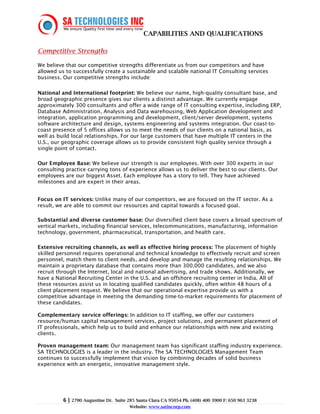 CAPABILITIES AND QUALIFICATIONS

Competitive Strengths

We believe that our competitive strengths differentiate us from our competitors and have
allowed us to successfully create a sustainable and scalable national IT Consulting services
business. Our competitive strengths include:

National and International footprint: We believe our name, high-quality consultant base, and
broad geographic presence gives our clients a distinct advantage. We currently engage
approximately 300 consultants and offer a wide range of IT consulting expertise, including ERP,
Database Administration, Analysis and Data warehousing, Web Application development and
integration, application programming and development, client/server development, systems
software architecture and design, systems engineering and systems integration. Our coast-to-
coast presence of 5 offices allows us to meet the needs of our clients on a national basis, as
well as build local relationships. For our large customers that have multiple IT centers in the
U.S., our geographic coverage allows us to provide consistent high quality service through a
single point of contact.

Our Employee Base: We believe our strength is our employees. With over 300 experts in our
consulting practice carrying tons of experience allows us to deliver the best to our clients. Our
employees are our biggest Asset. Each employee has a story to tell. They have achieved
milestones and are expert in their areas.


Focus on IT services: Unlike many of our competitors, we are focused on the IT sector. As a
result, we are able to commit our resources and capital towards a focused goal.

Substantial and diverse customer base: Our diversified client base covers a broad spectrum of
vertical markets, including financial services, telecommunications, manufacturing, information
technology, government, pharmaceutical, transportation, and health care.

Extensive recruiting channels, as well as effective hiring process: The placement of highly
skilled personnel requires operational and technical knowledge to effectively recruit and screen
personnel, match them to client needs, and develop and manage the resulting relationships. We
maintain a proprietary database that contains more than 300,000 candidates, and we also
recruit through the Internet, local and national advertising, and trade shows. Additionally, we
have a National Recruiting Center in the U.S. and an offshore recruiting center in India. All of
these resources assist us in locating qualified candidates quickly, often within 48 hours of a
client placement request. We believe that our operational expertise provide us with a
competitive advantage in meeting the demanding time-to-market requirements for placement of
these candidates.

Complementary service offerings: In addition to IT staffing, we offer our customers
resource/human capital management services, project solutions, and permanent placement of
IT professionals, which help us to build and enhance our relationships with new and existing
clients.

Proven management team: Our management team has significant staffing industry experience.
SA TECHNOLOGIES is a leader in the industry. The SA TECHNOLOGIES Management Team
continues to successfully implement that vision by combining decades of solid business
experience with an energetic, innovative management style.




          6 | 2700 Augustine Dr.   Suite 285 Santa Clara CA 95054 Ph. (408) 400 3900 F: 650 963 3238
                                         Website: www.satincorp.com
 