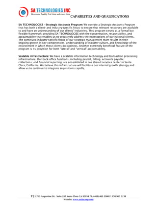 CAPABILITIES AND QUALIFICATIONS

SA TECHNOLOGIES - Strategic Accounts Program: We operate a Strategic Accounts Program
that has both a client- and industry-specific focus to ensure that relevant resources are available
to and have an understanding of our clients’ industries. This program serves as a formal but
flexible framework providing SA TECHNOLOGIES with the concentration, responsibility, and
accountability that enables us to proactively address the expectations of our national clients.
The continued industry-specific focus of our strategic management team results in their
ongoing growth in key competencies, understanding of industry culture, and knowledge of the
environment in which these clients do business. Another extremely beneficial feature of the
program is its provision for both “lateral” and “vertical” accountability.

Scalable infrastructure: We have a scalable information technology and transaction processing
infrastructure. Our back-office functions, including payroll, billing, accounts payable,
collections, and financial reporting, are consolidated in our shared services center in Santa
Clara, California. We believe this infrastructure will facilitate our internal growth strategy and
allow us to continue to integrate acquisitions rapidly.




          7 | 2700 Augustine Dr.   Suite 285 Santa Clara CA 95054 Ph. (408) 400 3900 F: 650 963 3238
                                         Website: www.satincorp.com
 