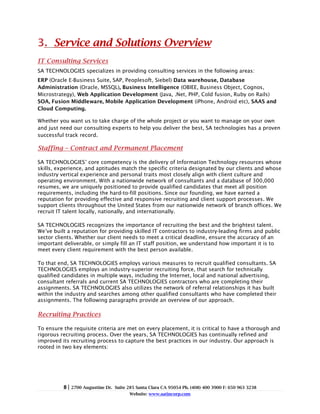 3. Service and Solutions Overview
IT Consulting Services
SA TECHNOLOGIES specializes in providing consulting services in the following areas:
ERP (Oracle E-Business Suite, SAP, Peoplesoft, Siebel) Data warehouse, Database
Administration (Oracle, MSSQL), Business Intelligence (OBIEE, Business Object, Cognos,
Microstrategy), Web Application Development (Java, .Net, PHP, Cold fusion, Ruby on Rails)
SOA, Fusion Middleware, Mobile Application Development (iPhone, Android etc), SAAS and
Cloud Computing.

Whether you want us to take charge of the whole project or you want to manage on your own
and just need our consulting experts to help you deliver the best, SA technologies has a proven
successful track record.

Staffing – Contract and Permanent Placement

SA TECHNOLOGIES’ core competency is the delivery of Information Technology resources whose
skills, experience, and aptitudes match the specific criteria designated by our clients and whose
industry vertical experience and personal traits most closely align with client culture and
operating environment. With a nationwide network of consultants and a database of 300,000
resumes, we are uniquely positioned to provide qualified candidates that meet all position
requirements, including the hard-to-fill positions. Since our founding, we have earned a
reputation for providing effective and responsive recruiting and client support processes. We
support clients throughout the United States from our nationwide network of branch offices. We
recruit IT talent locally, nationally, and internationally.

SA TECHNOLOGIES recognizes the importance of recruiting the best and the brightest talent.
We’ve built a reputation for providing skilled IT contractors to industry-leading firms and public
sector clients. Whether our client needs to meet a critical deadline, ensure the accuracy of an
important deliverable, or simply fill an IT staff position, we understand how important it is to
meet every client requirement with the best person available.

To that end, SA TECHNOLOGIES employs various measures to recruit qualified consultants. SA
TECHNOLOGIES employs an industry-superior recruiting force, that search for technically
qualified candidates in multiple ways, including the Internet, local and national advertising,
consultant referrals and current SA TECHNOLOGIES contractors who are completing their
assignments. SA TECHNOLOGIES also utilizes the network of referral relationships it has built
within the industry and searches among other qualified consultants who have completed their
assignments. The following paragraphs provide an overview of our approach.

Recruiting Practices

To ensure the requisite criteria are met on every placement, it is critical to have a thorough and
rigorous recruiting process. Over the years, SA TECHNOLOGIES has continually refined and
improved its recruiting process to capture the best practices in our industry. Our approach is
rooted in two key elements:




          8|   2700 Augustine Dr. Suite 285 Santa Clara CA 95054 Ph. (408) 400 3900 F: 650 963 3238
                                         Website: www.satincorp.com
 