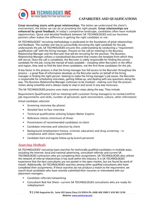 CAPABILITIES AND QUALIFICATIONS

Great recruiting starts with great relationships. The better we understand the client’s
environment, the better we can do at providing the right people. Great relationships are
enhanced by great feedback. In today’s competitive landscape, candidates often have multiple
opportunities. Quick and detailed feedback between SA TECHNOLOGIES and our business
partners often makes the difference in getting the right candidate or not.
SA TECHNOLOGIES’ recruiting methodology is predicated on the foundation of great relationships
and feedback. The number one key to successfully recruiting the right candidate for the job,
understands the job. SA TECHNOLOGIES ensures this understanding by conducting a “requirement
qualification call” with the hiring manager. Present on the call (or meeting) is the Business
Relationship Manager and the Recruiter that will be recruiting for the position. The Business
Relationship Manager utilizes a standardized document that creates the template from which they
will recruit. Once the call is completed, the Recruiter is solely responsible for finding the correct
candidate for the job. Using the myriad of tools available – including other Recruiters in the office
and region, they seek to find the best three candidates, not the first three candidates for the job.
A key factor in this process is that the hiring manager has full access to the Recruiter throughout the
process – a great flow of information develops as the Recruiter works on behalf of the hiring
manager in finding the right person. Seeking to make the hiring manager’s job easier, the Recruiter
is responsible for scheduling interviews, getting follow-up, and dealing with any questions along the
way. The Business Relationship Manager continues to be involved – making sure that the process
moves along smoothly and is always ready to step in and assist in any way necessary.
The SA TECHNOLOGIES process uses many common steps along the way. They include:
Requirement Qualification Call (or meeting) with customer hiring manager(s) to review/confirm
job requirements and skills, number of personnel, work environment, culture, other information
Initial candidate selection
       Screening interview (by phone)
       Detailed face to face interview
       Technical qualification utilizing Subject Matter Experts
       Reference checks (minimum of three)
       Presentation of recommended candidates to client
       Candidate interview and selection by client
       Background (employment history, criminal, education) and drug screening – in
       compliance with client requirements
       Candidate Start and regular follow-up by branch personnel

Sourcing Methods
SA TECHNOLOGIES' recruiting team searches for technically qualified candidates in multiple ways,
including the Internet, local and national advertising, consultant referrals and current SA
TECHNOLOGIES contractors who are completing their assignments. SA TECHNOLOGIES also utilizes
the network of referral relationships it has built within the industry. It is SA TECHNOLOGIES’
experience that the best consultants are not posted in the open market, but are found by word of
mouth. Additionally, SA TECHNOLOGIES searches among other qualified consultants who have
completed their assignments. If these searches do not produce a match to the requirement, we
search local candidates who have recently submitted their resumes or interviewed with our
placement managers.
       Candidate referrals/networking
       Consultant Red Hot Sheet—current SA TECHNOLOGIES consultants who are ready for
       redeployment

          9 | 2700 Augustine Dr.   Suite 285 Santa Clara CA 95054 Ph. (408) 400 3900 F: 650 963 3238
                                         Website: www.satincorp.com
 