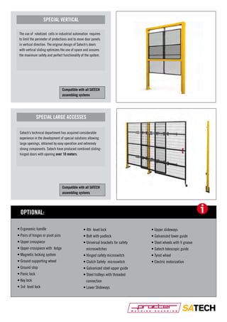 SPECIAL VERTICAL
The use of robotized cells in industrial automation requires
to limit the perimeter of protections and to move door panels
in vertical direction. The original design of Satech’s doors
with vertical sliding optimizes the use of space and assures
the maximum safety and perfect functionality of the system.

Compatible with all SATECH
assembling systems

SPECIAL LARGE ACCESSES
Satech’s technical department has acquired considerable
experience in the development of special solutions allowing
large openings, obtained by easy operation and extremely
strong components. Satech have produced combined slidinghinged doors with opening over 10 meters.

Compatible with all SATECH
assembling systems

i

OPTIONAL:
• Ergonomic handle

• 4th level lock

• Upper slideways

• Pairs of hinges or pivot pins

• Bolt with padlock

• Galvanized lower guide

• Upper crosspiece

• Universal brackets for safety

• Steel wheels with V groove

• Upper crosspiece with ledge

microswitches

• Satech telescopic guide

• Magnetic locking system

• Hinged safety microswitch

• Tyred wheel

• Ground supporting wheel

• Clutch Safety microswitch

• Electric motorization

• Ground stop

• Galvanized steel upper guide

• Panic lock

• Steel trolleys with threaded

• Key lock
• 3rd level lock

connection
• Lower Slideways

 