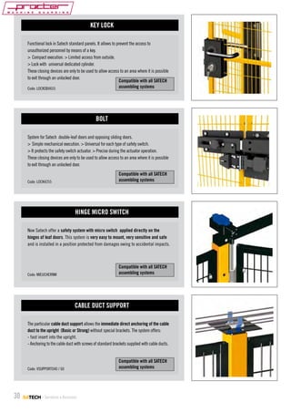 KEY LOCK
Functional lock in Satech standard panels. It allows to prevent the access to
unauthorized personnel by means of a key.
> Compact execution. > Limited access from outside.
> Lock with universal dedicated cylinder.
These closing devices are only to be used to allow access to an area where it is possible
to exit through an unlocked door.
Compatible with all SATECH
assembling systems
Code: LOCKSB4655

BOLT
System for Satech double-leaf doors and opposing sliding doors.
> Simple mechanical execution. > Universal for each type of safety switch.
> It protects the safety switch actuator. > Precise during the actuator operation.
These closing devices are only to be used to allow access to an area where it is possible
to exit through an unlocked door.
Compatible with all SATECH
assembling systems

Code: LOCK4255

HINGE MICRO SWITCH
Now Satech offer a safety system with micro switch applied directly on the
hinges of leaf doors. This system is very easy to mount, very sensitive and safe
and is installed in a position protected from damages owing to accidental impacts.

Compatible with all SATECH
assembling systems

Code: MIEUCHERNM

CABLE DUCT SUPPORT
The particular cable duct support allows the immediate direct anchoring of the cable
duct to the upright (Basic or Strong) without special brackets. The system offers:
- fast insert into the upright.
- Anchoring to the cable duct with screws of standard brackets supplied with cable ducts.

Code: VSUPPORTO40 / 60

30

- Serrature e Accessori

Compatible with all SATECH
assembling systems

 