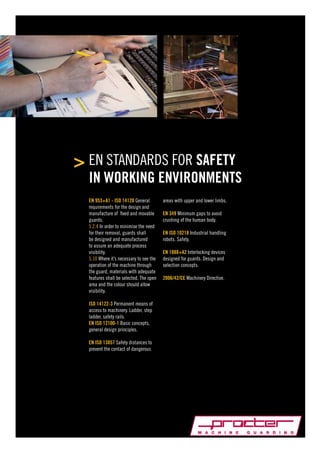 EN STANDARDS FOR SAFETY
IN WORKING ENVIRONMENTS
EN 953+A1 - ISO 14120 General
requirements for the design and
manufacture of fixed and movable
guards.
5.2.4 In order to minimise the need
for their removal, guards shall
be designed and manufactured
to assure an adequate process
visibility.
5.10 Where it’s necessary to see the
operation of the machine through
the guard, materials with adequate
features shall be selected. The open
area and the colour should allow
visibility.
ISO 14122-3 Permanent means of
access to machinery. Ladder, step
ladder, safety rails.
EN ISO 12100-1 Basic concepts,
general design principles.
EN ISO 13857 Safety distances to
prevent the contact of dangerous

areas with upper and lower limbs.
EN 349 Minimum gaps to avoid
crushing of the human body.
EN ISO 10218 Industrial handling
robots. Safety.
EN 1088+A2 Interlocking devices
designed for guards. Design and
selection concepts.
2006/42/CE Machinery Directive.

 