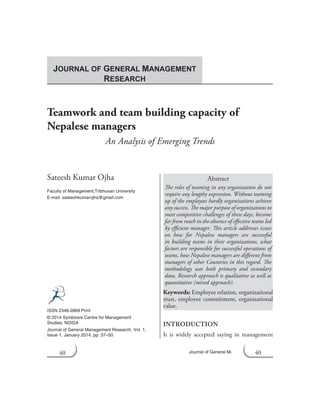 40 Journal of General Management Research
Teamwork and team building capacity of
Nepalese managers
An Analysis of Emerging Trends
Sateesh Kumar Ojha
Faculty of Management,Tribhuvan University
E-mail: sateeshkumarojha@gmail.com
Abstract
The roles of teaming in any organization do not
require any lengthy expression. Without teaming
up of the employees hardly organizations achieve
any success. The major purpose of organizations to
meet competitive challenges of these days, become
far from reach in the absence of effective teams led
by efficient manager. This article addresses issues
on how far Nepalese managers are successful
in building teams in their organizations, what
factors are responsible for successful operations of
teams, how Nepalese managers are different from
managers of other Countries in this regard. The
methodology uses both primary and secondary
data. Research approach is qualitative as well as
quantitative (mixed approach).
Keywords: Employee relation, organizational
trust, employee commitment, organizational
value.
INTRODUCTION
It is widely accepted saying in management
ISSN 2348-2869 Print
© 2014 Symbiosis Centre for Management
Studies, NOIDA
Journal of General Management Research, Vol. 1,
Issue 1, January 2014, pp. 37–50.
JOURNAL OF GENERAL MANAGEMENT
RESEARCH
40
 