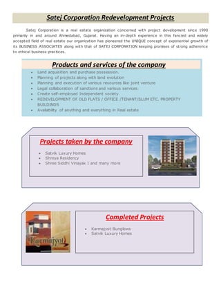 Products and services of the company
 Land acquisition and purchase possession.
 Planning of projects along with land evolution
 Planning and execution of various resources like joint venture
 Legal collaboration of sanctions and various services.
 Create self-employed Independent society.
 REDEVELOPMENT OF OLD FLATS / OFFICE /TENANT/SLUM ETC. PROPERTY
BUILDINDS
 Availability of anything and everything in Real estate
Satej Corporation Redevelopment Projects
Satej Corporation is a real estate organization concerned with project development since 1990
primarily in and around Ahmedabad, Gujarat. Having an in-depth experience in this fancied and widely
accepted field of real estate our organization has pioneered the UNIQUE concept of exponential growth of
its BUSINESS ASSOCIATES along with that of SATEJ CORPORATION keeping promises of strong adherence
to ethical business practices.
Projects taken by the company
 Satvik Luxury Homes
 Shreya Residency
 Shree Siddhi Vinayak I and many more
Completed Projects
 Karmajyot Bunglows
 Satvik Luxury Homes
 