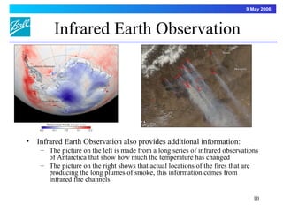 9 May 2006



         Infrared Earth Observation




•   Infrared Earth Observation also provides additional information:
     – The picture on the left is made from a long series of infrared observations
       of Antarctica that show how much the temperature has changed
     – The picture on the right shows that actual locations of the fires that are
       producing the long plumes of smoke, this information comes from
       infrared fire channels

                                                                                10
 