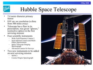 9 May 2006



                    Hubble Space Telescope
•   2.4 meter diameter primary
    mirror
•   0.01 arc sec resolution (a dime
    from 500 miles away)
•   Telescope has a flaw in its
    prescription, was given “glasses,”
    (corrective optics) in the first
    servicing mission
•   Four scientific instruments
     –   Wide Field Planetary Camera 2
     –   Near-Infrared Camera and Multi-
         Object Spectrometer
     –   Space Telescope Imaging
         Spectrograph
     –   Advanced Camera for Surveys
•   Two new instruments to be added
    on next servicing mission
     –   WFPC3
     –   Cosmic Origins Spectrograph



                                                 5
 