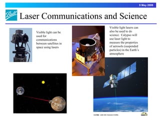 9 May 2006



Laser Communications and Science
                            Visible light lasers can
    Visible light can be    also be used to do
    used for                science. Calypso will
    communications          use laser light to
    between satellites in   measure the properties
    space using lasers      of aerosols (suspended
                            particles) in the Earth’s
                            atmosphere




                                                            8
 