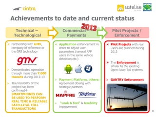 Achievements to date and current status
11
Technical –
Technological
Commercial –
Payments
Pilot Projects /
Enforcement
 Partnership with GMV,
company of reference in
the GPS technology
 Demonstrated operation
through more than 7.000
transits during 2012-13
 The feasibility of the
project has been
confirmed
SMARTPHONES CAN
BE USED TO PERFORM
REAL TIME & RELIABLE
SATELLITAL TOLL
TRANSACTIONS
 Application enhancement in
order to adjust user
parameters (several APP
users in the same vehicle
detection,etc.)
 Payment Platform, others:
Agreement closing with
strategic partners
 “Look & feel” & Usability
improvement
 Pilot Projects with real
users are planned during
2013
 The Enforcement is
similar to the existing
Open Road Toll systems
 GANTRY Enforcement
11
 