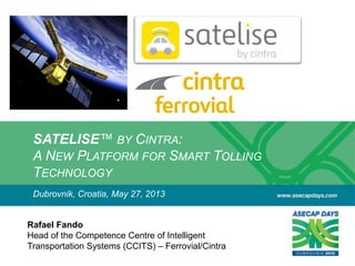 SATELISE™ BY CINTRA:
A NEW PLATFORM FOR SMART TOLLING
TECHNOLOGY
Rafael Fando
Head of the Competence Centre of Intelligent
Transportation Systems (CCITS) – Ferrovial/Cintra
Dubrovnik, Croatia, May 27, 2013
 