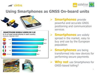 7
Using Smartphones as GNSS On-board units
 Smartphones provide
powerful and accurate GNSS
positioning and communication
services
 Smartphones are widely
spread in the market, easy to
buy and use by the European
population
 Smartphones are being
transformed into new devices for
performing secure payments
 Why not use Smartphones for
GNSS-based tolling?
 