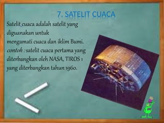 7. SATELIT CUACA 
Satelit cuaca adalah satelit yang 
diguanakan untuk 
mengamati cuaca dan iklim Bumi. 
contoh : satelit cuaca pertama yang 
diterbangkan oleh NASA, TIROS 1 
yang diterbangkan tahun 1960. 
 