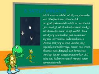 8. SATELIT MINIATUR 
Satelit miniatur adalah satelit yang ringan dan 
kecil. Klasifikasi baru dibuat untuk 
mengkategorikan satelit-satelit ini: satelit mini 
(500–200 kg), satelit mikro (di bawah 200 kg), 
satelit nano (di bawah 10 kg). contoh : lima 
satelit yang di luncurkan dari stasiun luar 
angkasa internasional pada hari kamis 4 
Oktober 2012 yang di sebut CubeSat yang 
digunakan untuk berbagai macam misi seperti 
observasi bumi, fotografi, dan demonstrasi 
teknologi dengan dengan mengirimkan LED 
pulse atau kode morse untuk menguji sistem 
komunikasi optik. 
 