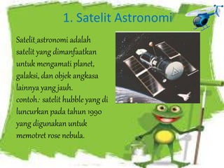 1. Satelit Astronomi 
Satelit astronomi adalah 
satelit yang dimanfaatkan 
untuk mengamati planet, 
galaksi, dan objek angkasa 
lainnya yang jauh. 
contoh: satelit hubble yang di 
luncurkan pada tahun 1990 
yang digunakan untuk 
memotret rose nebula. 
 