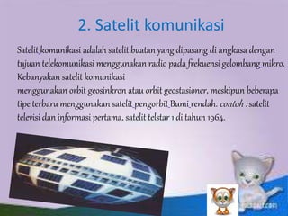 2. Satelit komunikasi 
Satelit komunikasi adalah satelit buatan yang dipasang di angkasa dengan 
tujuan telekomunikasi menggunakan radio pada frekuensi gelombang mikro. 
Kebanyakan satelit komunikasi 
menggunakan orbit geosinkron atau orbit geostasioner, meskipun beberapa 
tipe terbaru menggunakan satelit pengorbit Bumi rendah. contoh : satelit 
televisi dan informasi pertama, satelit telstar 1 di tahun 1964. 
 