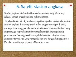 6. Satelit stasiun angkasa 
Stasiun angkasa adalah struktur buatan manusia yang dirancang 
sebagai tempat tinggal manusia di luar angkasa. 
Dan kendaraan lain digunakan sebagai transportasi dari dan ke stasiun. 
Stasiun angkasa dirancang untuk hidup jangka-menengah di orbit, 
untuk periode mingguan, bulanan, atau bahkan tahunan. Stasiun ruang 
angkasa juga digunakan untuk mempelajari efek jangka panjang 
penerbangan luar angkasa terhadap tubuh contoh : stasiun ruang 
angkasa internasional yang mengorbit di Bumi dengan ketinggian 360 
Km, dan mulai beroprasi pada 2 November 2000. 
 