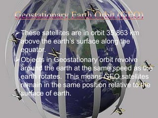 These satellites are in orbit 35,863 km
above the earth’s surface along the
equator.
Objects in Geostationary orbit revolve
around the earth at the same speed as the
earth rotates. This means GEO satellites
remain in the same position relative to the
surface of earth.
 