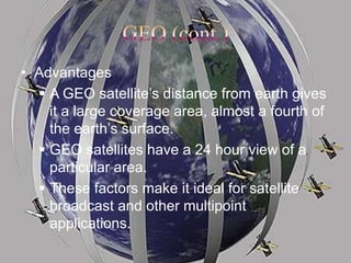 • Advantages
 A GEO satellite’s distance from earth gives
it a large coverage area, almost a fourth of
the earth’s surface.
 GEO satellites have a 24 hour view of a
particular area.
 These factors make it ideal for satellite
broadcast and other multipoint
applications.
 