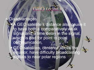 • Disadvantages
 A GEO satellite’s distance also cause it
to have both a comparatively weak
signal and a time delay in the signal,
which is bad for point to point
communication.
 GEO satellites, centered above the
equator, have difficulty broadcasting
signals to near polar regions
 
