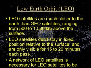 • LEO satellites are much closer to the
earth than GEO satellites, ranging
from 500 to 1,500 km above the
surface.
• LEO satellites don’t stay in fixed
position relative to the surface, and
are only visible for 15 to 20 minutes
each pass.
• A network of LEO satellites is
necessary for LEO satellites to be
 