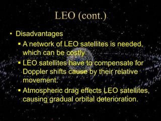 • Disadvantages
 A network of LEO satellites is needed,
which can be costly
 LEO satellites have to compensate for
Doppler shifts cause by their relative
movement.
 Atmospheric drag effects LEO satellites,
causing gradual orbital deterioration.
 