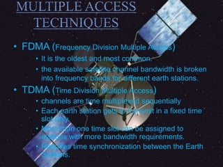 • FDMA (Frequency Division Multiple Access)
• It is the oldest and most common.
• the available satellite channel bandwidth is broken
into frequency bands for different earth stations.
• TDMA (Time Division Multiple Access)
• channels are time multiplexed sequentially
• Each earth station gets to transmit in a fixed time
slot only.
• More than one time slot can be assigned to
stations with more bandwidth requirements.
• Requires time synchronization between the Earth
Stations.
 