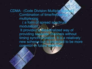 CDMA : (Code Division Multiple Access)
Combination of time/frequency
multiplexing
( a form of spread spectrum
modulation).
It provides a decentralized way of
providing separate channels without
timing synchronization. It is a relatively
new scheme but is expected to be more
common in future satellites.
 
