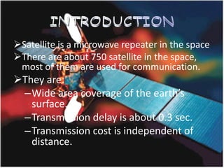 Satellite is a microwave repeater in the space
There are about 750 satellite in the space,
most of them are used for communication.
They are:
–Wide area coverage of the earth’s
surface.
–Transmission delay is about 0.3 sec.
–Transmission cost is independent of
distance.
 