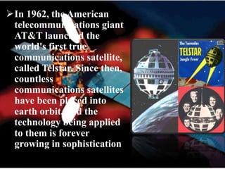 In 1962, the American
telecommunications giant
AT&T launched the
world's first true
communications satellite,
called Telstar. Since then,
countless
communications satellites
have been placed into
earth orbit, and the
technology being applied
to them is forever
growing in sophistication
 