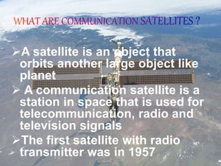 A satellite is an object that
orbits another large object like
planet
 A communication satellite is a
station in space that is used for
telecommunication, radio and
television signals
The first satellite with radio
transmitter was in 1957
 