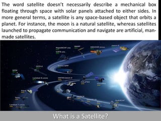 What is a Satellite?
The word satellite doesn’t necessarily describe a mechanical box
floating through space with solar panels attached to either sides. In
more general terms, a satellite is any space-based object that orbits a
planet. For instance, the moon is a natural satellite, whereas satellites
launched to propagate communication and navigate are artificial, man-
made satellites.
 