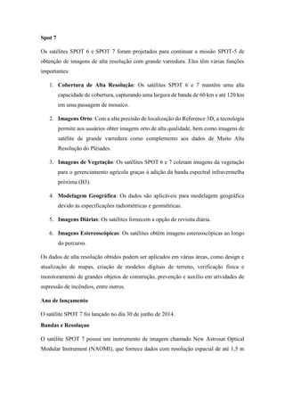 Spot 7
Os satélites SPOT 6 e SPOT 7 foram projetados para continuar a missão SPOT-5 de
obtenção de imagens de alta resolução com grande varredura. Eles têm várias funções
importantes:
1. Cobertura de Alta Resolução: Os satélites SPOT 6 e 7 mantêm uma alta
capacidade de cobertura, capturando uma largura de banda de 60 km e até 120 km
em uma passagem de mosaico.
2. Imagens Orto: Com a alta precisão de localização do Reference 3D, a tecnologia
permite aos usuários obter imagens orto de alta qualidade, bem como imagens de
satélite de grande varredura como complemento aos dados de Muito Alta
Resolução do Pléiades.
3. Imagens de Vegetação: Os satélites SPOT 6 e 7 coletam imagens da vegetação
para o gerenciamento agrícola graças à adição da banda espectral infravermelha
próxima (B3).
4. Modelagem Geográfica: Os dados são aplicáveis para modelagem geográfica
devido às especificações radiométricas e geométricas.
5. Imagens Diárias: Os satélites fornecem a opção de revisita diária.
6. Imagens Estereoscópicas: Os satélites obtêm imagens estereoscópicas ao longo
do percurso.
Os dados de alta resolução obtidos podem ser aplicados em várias áreas, como design e
atualização de mapas, criação de modelos digitais de terreno, verificação física e
monitoramento de grandes objetos de construção, prevenção e auxílio em atividades de
supressão de incêndios, entre outros.
Ano de lançamento
O satélite SPOT 7 foi lançado no dia 30 de junho de 2014.
Bandas e Resoluçao
O satélite SPOT 7 possui um instrumento de imagem chamado New Astrosat Optical
Modular Instrument (NAOMI), que fornece dados com resolução espacial de até 1,5 m
 