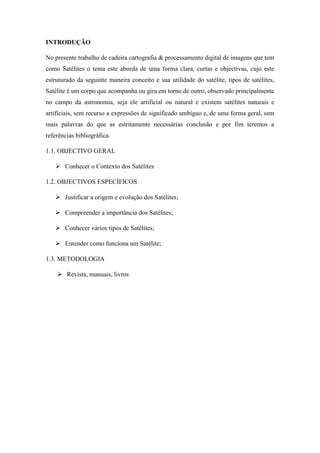 INTRODUÇÃO
No presente trabalho de cadeira cartografia & processamento digital de imagens que tem
como Satélites o tema este aborda de uma forma clara, curtas e objectivas, cujo este
estruturado da seguinte maneira conceito e sua utilidade do satélite, tipos de satélites,
Satélite é um corpo que acompanha ou gira em torno de outro, observado principalmente
no campo da astronomia, seja ele artificial ou natural e existem satélites naturais e
artificiais, sem recurso a expressões de significado ambíguo e, de uma forma geral, sem
mais palavras do que as estritamente necessárias conclusão e por fim teremos a
referências bibliográfica.
1.1. OBJECTIVO GERAL
 Conhecer o Contexto dos Satélites
1.2. OBJECTIVOS ESPECÍFICOS
 Justificar a origem e evolução dos Satélites;
 Compreender a importância dos Satélites;
 Conhecer vários tipos de Satélites;
 Entender como funciona um Satélite;
1.3. METODOLOGIA
 Revista, manuais, livros
 