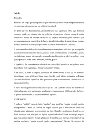Satelite
Conceito:
Satélite é um corpo que acompanha ou gira em torno de outro, observado principalmente
no campo da astronomia, seja ele artificial ou natural.
Do ponto de vista da astronomia, um satélite seria tudo aquilo que orbita algo de maior
tamanho, desde um planeta anão até galáxias inteiras (que orbitam outras de maior
dimensão e força). Os satélites artificiais são objetos construídos pelo homem e que
servem para mapear a superfície da Terra, fazendo fotografias da geografia do planeta,
além de transmitir informações para todos os cantos do mundo e do Universo.
A palavra satélite ainda pode ser usada como uma analogia ao indivíduo que acompanha
e admira intensamente outra pessoa, estando assim constantemente ao seu redor. Assim,
partindo desta mesma interpretação, um satélite também pode se referir a qualquer coisa
que dependa de outra, como estruturas, cidades, países.
A Apollo 11 foi a missão espacial americana cujo objetivo era levar a tripulação a um
pouso lunar com segurança, a fim de “conquistar” o local.
Além disso, existem os objetos colocados em órbita devido à ação do ser humano,
classificados como artificiais. Nesse caso, eles são construídos e colocados no Espaço
com uma finalidade específica. Eles podem ser para monitoramento, comunicação ou
pesquisa científica.
A Terra possui apenas um satélite natural que é a Lua. Contudo, no que diz respeito aos
objetos lançados pelo ser humano, atualmente, existem mais de 6000 em volta da Terra.
A grande maioria deles já é considerado lixo espacial.
ETIMOLOGIA
A palavra “satélite” vem do latim “satelles”, que significa “guarda pessoal, escolta,
acompanhante”. Antes de Galileu, os corpos celestes que se moviam em órbita aos
planetas eram chamados genericamente de luas. Quando o astrônomo descobriu, em
1611, as quatro luas principais de Júpiter, o grande cientista Kepler, seu amigo, sugeriu
que esses astros menores fossem chamados de satélites dos maiores, termo retirado de
satelles: em latim, “guarda pessoal, escolta, acompanhante”. No séc. 20, o termo foi
 