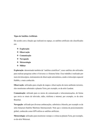 Tipos de Satélites Artificiais
De acordo com a função que realizará no espaço, os satélites artificiais são classificados
em:
 Exploração
 Observação
 Comunicação
 Navegação
 Meteorologia
 Militar
Exploração: denominado também de “satélites científicos”, esses satélites são utilizados
para realizar pesquisas sobre o Universo e o Sistema Solar. Esse trabalho é realizado por
meio de telescópios, instrumentos de observação astronômica, sendo o telescópio espacial
Hubble, o mais conhecido.
Observação: utilizados para criação de mapas e observações do meio ambiente terrestre,
eles monitoram sobretudo o planeta Terra, por exemplo, os da série Landsat.
Comunicação: utilizado para os meios de comunicação e telecomunicações, de forma
que envia os sinais de televisão, rádio, telefonia e internet, por exemplo, os da série
Brasilsat.
Navegação: utilizado por diversas embarcações, substituiu a bússola, por exemplo os da
série Inmarsat (Satélite Marítimo Internacional). Note que o sistema de posicionamento
global, conhecido como GPS utiliza os satélites artificiais.
Meteorologia: utilizados para monitorar o tempo e o clima no planeta Terra, por exemplo,
os da série Meteosat.
 