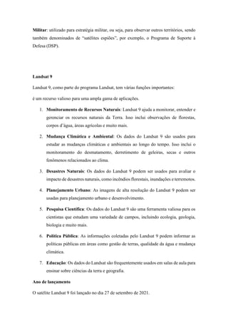 Militar: utilizado para estratégia militar, ou seja, para observar outros territórios, sendo
também denominados de “satélites espiões”, por exemplo, o Programa de Suporte à
Defesa (DSP).
Landsat 9
Landsat 9, como parte do programa Landsat, tem várias funções importantes:
é um recurso valioso para uma ampla gama de aplicações.
1. Monitoramento de Recursos Naturais: Landsat 9 ajuda a monitorar, entender e
gerenciar os recursos naturais da Terra. Isso inclui observações de florestas,
corpos d’água, áreas agrícolas e muito mais.
2. Mudança Climática e Ambiental: Os dados do Landsat 9 são usados para
estudar as mudanças climáticas e ambientais ao longo do tempo. Isso inclui o
monitoramento do desmatamento, derretimento de geleiras, secas e outros
fenômenos relacionados ao clima.
3. Desastres Naturais: Os dados do Landsat 9 podem ser usados para avaliar o
impacto de desastres naturais, como incêndios florestais, inundações e terremotos.
4. Planejamento Urbano: As imagens de alta resolução do Landsat 9 podem ser
usadas para planejamento urbano e desenvolvimento.
5. Pesquisa Científica: Os dados do Landsat 9 são uma ferramenta valiosa para os
cientistas que estudam uma variedade de campos, incluindo ecologia, geologia,
biologia e muito mais.
6. Política Pública: As informações coletadas pelo Landsat 9 podem informar as
políticas públicas em áreas como gestão de terras, qualidade da água e mudança
climática.
7. Educação: Os dados do Landsat são frequentemente usados em salas de aula para
ensinar sobre ciências da terra e geografia.
Ano de lançamento
O satélite Landsat 9 foi lançado no dia 27 de setembro de 2021.
 