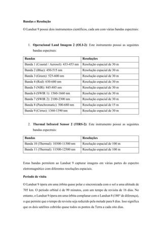 Bandas e Resolução
O Landsat 9 possui dois instrumentos científicos, cada um com várias bandas espectrais:
1. Operacional Land Imagem 2 (OLI-2): Este instrumento possui as seguintes
bandas espectrais:
Bandas Resoluções
Banda 1 (Coastal / Aerosol): 433-453 nm Resolução espacial de 30 m
Banda 2 (Blue): 450-515 nm Resolução espacial de 30 m
Banda 3 (Green): 525-600 nm Resolução espacial de 30 m
Banda 4 (Red): 630-680 nm Resolução espacial de 30 m
Banda 5 (NIR): 845-885 nm Resolução espacial de 30 m
Banda 6 (SWIR 1): 1560-1660 nm Resolução espacial de 30 m
Banda 7 (SWIR 2): 2100-2300 nm Resolução espacial de 30 m
Banda 8 (Panchromatic): 500-680 nm Resolução espacial de 15 m
Banda 9 (Cirrus): 1360-1390 nm Resolução espacial de 30 m
2. Thermal Infrared Sensor 2 (TIRS-2): Este instrumento possui as seguintes
bandas espectrais:
Bandas Resoluções
Banda 10 (Thermal): 10300-11300 nm Resolução espacial de 100 m
Banda 11 (Thermal): 11500-12500 nm Resolução espacial de 100 m
Estas bandas permitem ao Landsat 9 capturar imagens em várias partes do espectro
eletromagnético com diferentes resoluções espaciais.
Período de visita
O Landsat 9 ópera em uma órbita quase polar e sincronizada com o sol a uma altitude de
705 km. O período orbital é de 99 minutos, com um tempo de revisita de 16 dias. No
entanto, o Landsat 9 ópera em uma órbita complanar com o Landsat 8 (180° de diferença),
o que permite que o tempo de revisita seja reduzido pela metade para 8 dias. Isso significa
que os dois satélites cobrirão quase todos os pontos da Terra a cada oito dias.
 