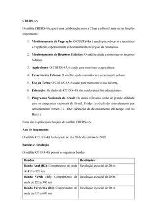 CBERS-4A
O satélite CBERS-4A, que é uma colaboração entre a China e o Brasil, tem várias funções
importantes:
1. Monitoramento de Vegetação: O CBERS-4A é usado para observar e monitorar
a vegetação, especialmente o desmatamento na região da Amazônia.
2. Monitoramento de Recursos Hídricos: O satélite ajuda a monitorar os recursos
hídricos.
3. Agricultura: O CBERS-4A é usado para monitorar a agricultura.
4. Crescimento Urbano: O satélite ajuda a monitorar o crescimento urbano.
5. Uso da Terra: O CBERS-4A é usado para monitorar o uso da terra.
6. Educação: Os dados do CBERS-4A são usados para fins educacionais.
7. Programas Nacionais do Brasil: Os dados coletados serão de grande utilidade
para os programas nacionais do Brasil, Prodes (medição do desmatamento por
sensoriamento remoto) e Deter (detecção de desmatamento em tempo real no
Brasil).
Estas são as principais funções do satélite CBERS-4A.
Ano de lançamento
O satélite CBERS-4A foi lançado no dia 20 de dezembro de 2019.
Bandas e Resolução
O satélite CBERS-4A possui as seguintes bandas:
Bandas Resoluções
Banda Azul (B2): Comprimento de onda
de 450 a 520 nm
Resolução espacial de 20 m.
Banda Verde (B3): Comprimento de
onda de 520 a 590 nm
Resolução espacial de 20 m.
Banda Vermelha (B4): Comprimento de
onda de 630 a 690 nm
Resolução espacial de 20 m.
 