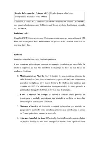 Banda Infravermelho Próximo (B5):
Comprimento de onda de 770 a 890 nm
Resolução espacial de 20 m
Além disso, a câmera MUX usada no CBERS-4A é a mesma dos satélites CBERS-3&4,
mas a sua resolução passou a ser de 16m no nadir devido à redução da altitude de operação
do CBERS-4A.
Período de visita
O satélite CBERS-4A opera em uma órbita sincronizada com o sol a uma altitude de 629
km e uma inclinação de 97,9°. O satélite tem um período de 97,3 minutos e um ciclo de
repetição de 31 dias.
Sentinela
O satélite Sentinel-6 tem várias funções importantes:
é uma missão de altimetria por radar que se concentra principalmente na medição da
altura da superfície do mar para monitorar as mudanças no nível do mar devido às
mudanças climáticas.
1. Monitoramento do Nível do Mar: O Sentinel-6 é uma missão de altimetria de
radar desenvolvida para fornecer continuidade aprimorada à série de tempo muito
estável de medições do nível médio do mar e do estado do mar oceânico que
começou em 1992. Ele monitorará as mudanças no nível do mar e garantirá a
continuidade do registro histórico do nível do mar do altímetro.
2. Clima e Previsão do Tempo: O Sentinel-6 coletará dados precisos de
temperatura e umidade atmosféricas que ajudarão a melhorar as previsões
meteorológicas e os modelos climáticos.
3. Mudança Climática: O Sentinel-6 fornecerá informações que ajudarão os
pesquisadores a entender como a mudança climática está remodelando as costas
da Terra e quão rápido isso está acontecendo.
4. Altura da Superfície da Água: O Sentinel-6 é projetado para fornecer medições
de precisão do nível do mar, altura da superfície do mar, altura significativa das
 