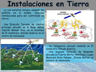 La red satelital incluye, además del
satélite en sí mismo, diversas
instalaciones para ser controlado en
tierra:
Una Estación Terrena de Control
principal ubicada en la Base Aérea
Capitán Manuel Ríos, en la localidad
de El Sombrero, Estado Guárico en el
centro de Venezuela
Un Telepuerto ubicado también en El
Sombrero, Estado Guárico.
Una segunda Estación de Respaldo
ubicada en Fuerte Militar Manikuyá, Luepa
Municipio Gran Sabana , Estado Bolívar, al
sureste de Venezuela.
 