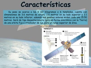 Su peso se acerca a los 6 mil kilogramos o 6 toneladas, cuenta con
dimensiones de 3.6 metros de altura, 2.6 metros en su lado superior y 2.1
metros en su lado inferior, además sus paneles solares miden cada uno 15.50
metros. Será de tipo Geoestacionario (gira en forma sincrónica con la Tierra)
de una orbita fija e irradiador de luz, para un rango superior de área.
 