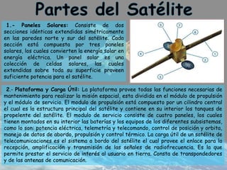 1.- Paneles Solares: Consiste de dos
secciones idénticas extendidas simétricamente
en las paredes norte y sur del satélite. Cada
sección está compuesta por tres paneles
solares, los cuales convierten la energía solar en
energía eléctrica. Un panel solar es una
colección de celdas solares, las cuales
extendidas sobre toda su superficie proveen
suficiente potencia para el satélite.
2.- Plataforma y Carga Útil: La plataforma provee todas las funciones necesarias de
mantenimiento para realizar la misión espacial, esta dividida en el módulo de propulsión
y el módulo de servicio. El modulo de propulsión está compuesto por un cilindro central
el cual es la estructura principal del satélite y contiene en su interior los tanques de
propelente del satélite. El modulo de servicio consiste de cuatro paneles, los cuales
tienen montados en su interior las baterías y los equipos de los diferentes subsistemas,
como lo son: potencia eléctrica, telemetría y telecomando, control de posición y orbita,
manejo de datos de abordo, propulsión y control térmico. La carga útil de un satélite de
telecomunicaciones es el sistema a bordo del satélite el cual provee el enlace para la
recepción, amplificación y transmisión de las señales de radiofrecuencia. Es la que
permite prestar el servicio de interés al usuario en tierra. Consta de transpondedores
y de las antenas de comunicación.
 
