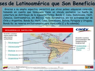 Gracias a su amplio espectro, permitirá que otros países adquieran conexión,
tomando en cuenta que Venezuela tiene un vínculo exclusivo. La huella de
cobertura se distribuye de la siguiente forma: Banda C: Cuba, Dominicana, Haití,
Jamaica, Centroamérica, sin México, toda Suramérica, sin los extremos sur de
Chile y Argentina. Banda Ku: Haití, Cuba, Dominicana, Bolivia, Paraguay y Uruguay.
Banda Ka: se reserva exclusivamente para Venezuela (C y Ku además).
 