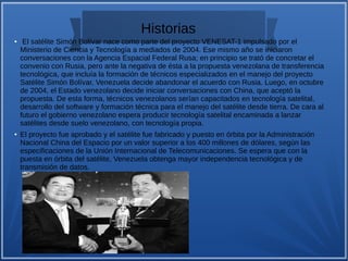 Historias
● El satélite Simón Bolívar nace como parte del proyecto VENESAT-1 impulsado por el
Ministerio de Ciencia y Tecnología a mediados de 2004. Ese mismo año se iniciaron
conversaciones con la Agencia Espacial Federal Rusa; en principio se trató de concretar el
convenio con Rusia, pero ante la negativa de ésta a la propuesta venezolana de transferencia
tecnológica, que incluía la formación de técnicos especializados en el manejo del proyecto
Satélite Simón Bolívar, Venezuela decide abandonar el acuerdo con Rusia. Luego, en octubre
de 2004, el Estado venezolano decide iniciar conversaciones con China, que aceptó la
propuesta. De esta forma, técnicos venezolanos serían capacitados en tecnología satelital,
desarrollo del software y formación técnica para el manejo del satélite desde tierra. De cara al
futuro el gobierno venezolano espera producir tecnología satelital encaminada a lanzar
satélites desde suelo venezolano, con tecnología propia.
● El proyecto fue aprobado y el satélite fue fabricado y puesto en órbita por la Administración
Nacional China del Espacio por un valor superior a los 400 millones de dólares, según las
especificaciones de la Unión Internacional de Telecomunicaciones. Se espera que con la
puesta en órbita del satélite, Venezuela obtenga mayor independencia tecnológica y de
transmisión de datos.
 