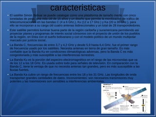 caracteristicas
● El satélite Simón Bolívar se puede catalogar como una plataforma de tamaño medio con cinco
toneladas de peso, una vida útil de 15 años y un diseño que permite la movilización de tráfico de
telecomunicaciones en las bandas C (4 a 6 Ghz.), Ku (12 a 17 Ghz.) y Ka (20 a 30 Ghz.), para
ello se incorporan a su carga útil cuatro antenas bidireccionales y un total de 28 transpondedores.
● Este satélite permitirá iluminar buena parte de la región caribeña y suramericana permitiendo así
proyectar planes y programas de interés social cónsonos con el proyecto de unión de los pueblos
de la región, en línea con el sueño bolivariano y con el modelo político de un mundo multipolar
marcado por justicia social..
●
La Banda C, frecuencias de entre 3,7 y 4,2 GHz y desde 5,9 hasta 6,4 GHz, fue el primer rango
de frecuencia usado por los satélites. Necesita antenas en tierra de gran tamaño. Es más
confiable que la Banda Ku en condiciones climatológicas adversas, pero la Banda C es más
congestionada y más susceptible a las interferencias terrestres.
● La Banda Ku es la porción del espectro electromagnético en el rango de las microondas que va
de los 12 a los 18 GHz. Es usada sobre todo para señales de televisión. En comparación con la
Banda C, tiene la ventaja de que no necesita antenas tan grandes, pero es más susceptible a las
lluvias fuertes.
● La Banda Ka cubre un rango de frecuencias entre los 18 y los 31 GHz. Las longitudes de onda
transportan grandes cantidades de datos. Inconvenientes: son necesarios transmisores muy
potentes y las trasmisiones son sensibles a interferencias ambientales.
 