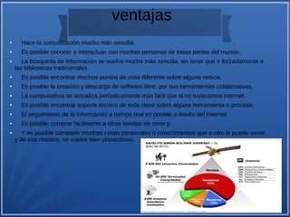 ventajas
●
Hace la comunicación mucho más sencilla.
●
Es posible conocer e interactuar con muchas personas de todas partes del mundo.
●
La búsqueda de información se vuelve mucho más sencilla, sin tener que ir forzadamente a
las bibliotecas tradicionales.
●
Es posible encontrar muchos puntos de vista diferente sobre alguna noticia.
●
Es posible la creación y descarga de software libre, por sus herramientas colaborativas.
●
La computadora se actualiza períodicamente más facil que si no tuvieramos internet.
●
Es posible encontrar soporte técnico de toda clase sobre alguna herramienta o proceso.
●
El seguimiento de la información a tiempo real es posible a través del Internet.
●
Es posible comprar facilmente a otras tiendas de otros p
●
Y es posible compartir muchas cosas personales o conocimientos que a otro le puede servir,
y de esa manera, se vuelve bien provechoso.
 