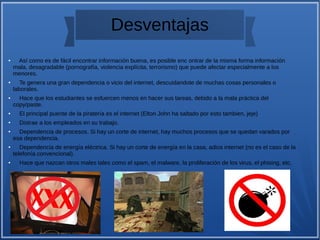 Desventajas
● Así como es de fácil encontrar información buena, es posible enc ontrar de la misma forma información
mala, desagradable (pornografía, violencia explícita, terrorismo) que puede afectar especialmente a los
menores.
● Te genera una gran dependencia o vicio del internet, descuidandote de muchas cosas personales o
laborales.
● Hace que los estudiantes se esfuercen menos en hacer sus tareas, debido a la mala práctica del
copy/paste.
● El principal puente de la piratería es el internet (Elton John ha saltado por esto tambien, jeje)
● Distrae a los empleados en su trabajo.
● Dependencia de procesos. Si hay un corte de internet, hay muchos procesos que se quedan varados por
esa dependencia.
● Dependencia de energía eléctrica. Si hay un corte de energía en la casa, adios internet (no es el caso de la
telefonía convencional).
● Hace que nazcan otros males tales como el spam, el malware, la proliferación de los virus, el phising, etc.
 
