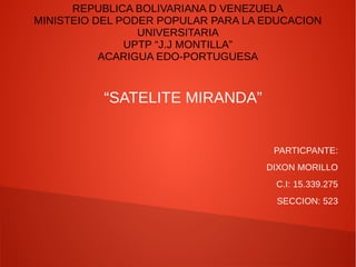 REPUBLICA BOLIVARIANA D VENEZUELA
MINISTEIO DEL PODER POPULAR PARA LA EDUCACION
UNIVERSITARIA
UPTP “J.J MONTILLA”
ACARIGUA EDO-PORTUGUESA
“SATELITE MIRANDA”
PARTICPANTE:
DIXON MORILLO
C.I: 15.339.275
SECCION: 523
 