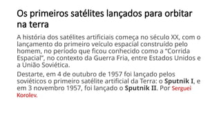 Os primeiros satélites lançados para orbitar
na terra
A história dos satélites artificiais começa no século XX, com o
lançamento do primeiro veículo espacial construído pelo
homem, no período que ficou conhecido como a “Corrida
Espacial”, no contexto da Guerra Fria, entre Estados Unidos e
a União Soviética.
Destarte, em 4 de outubro de 1957 foi lançado pelos
soviéticos o primeiro satélite artificial da Terra: o Sputnik I, e
em 3 novembro 1957, foi lançado o Sputnik II. Por Serguei
Korolev.
 